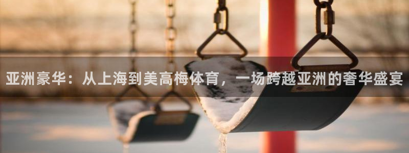 万事娱乐官网下载：亚洲豪华：从上海到美高梅体育，一场跨越亚洲的奢华盛宴