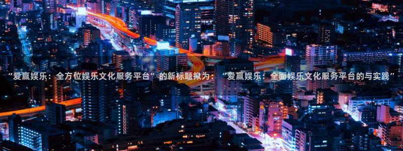 万事娱乐app下载地址：“爱赢娱乐：全方位娱乐文化服务平台”的新标题拟为：“爱赢娱乐：全面娱乐文化服务平台的与实践”