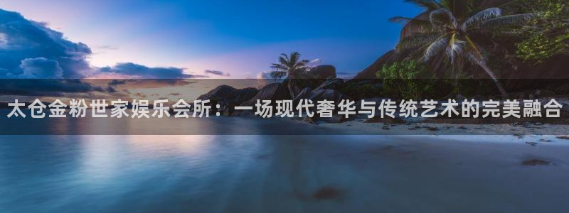 壹号平台下载安装官网：太仓金粉世家娱乐会所：一场现代奢华与传统艺术的完美融合
