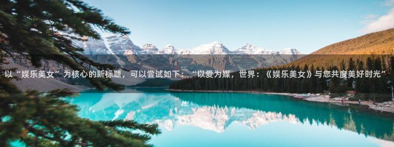 万事娱乐下载入口：以“娱乐美女”为核心的新标题，可以尝试如下：“以爱为媒，世界：《娱乐美女》与您共度美好时光”