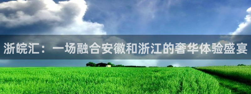 壹号电子娱乐app下载最新版本安装：浙皖汇：一场融合安徽和浙江的奢华体验盛宴