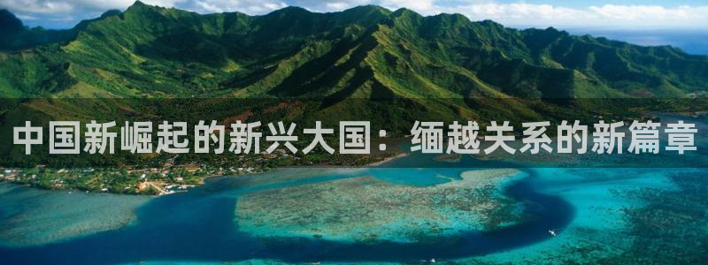 壹号电子娱乐app下载最新版：中国新崛起的新兴大国：缅越关系的新篇章